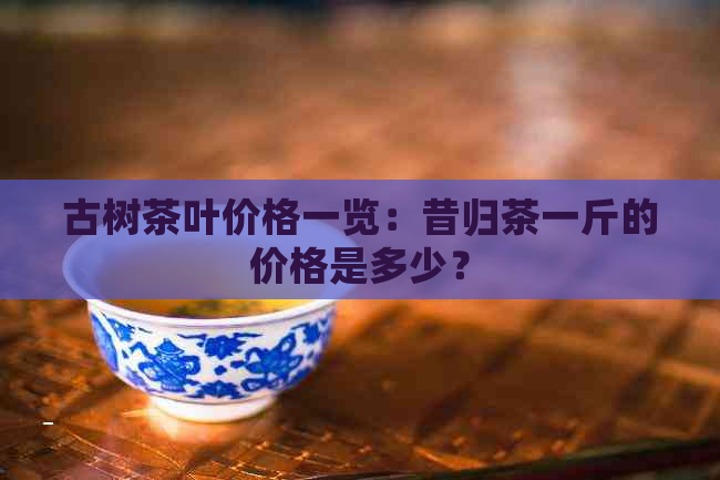 古树茶叶价格一览：昔归茶一斤的价格是多少？