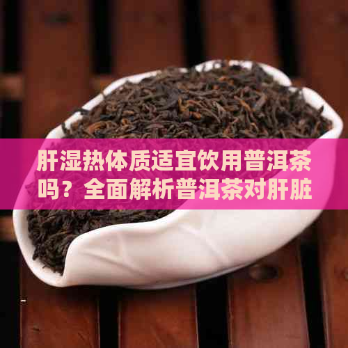 肝湿热体质适宜饮用普洱茶吗？全面解析普洱茶对肝脏健的影响