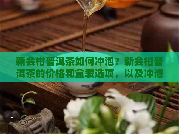 新会柑普洱茶如何冲泡？新会柑普洱茶的价格和盒装选项，以及冲泡方法。