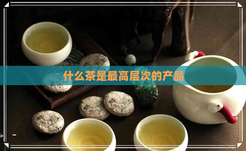 什么茶是更高层次的产品