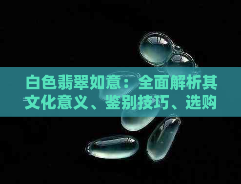 白色翡翠如意：全面解析其文化意义、鉴别技巧、选购建议及保养方法