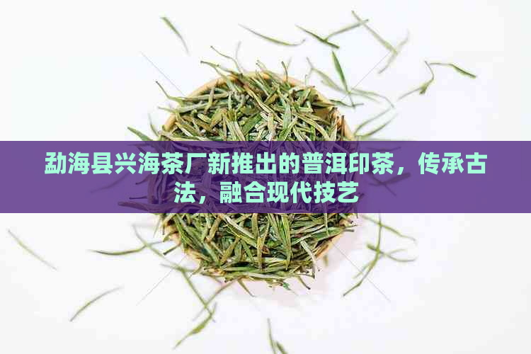 勐海县兴海茶厂新推出的普洱印茶，传承古法，融合现代技艺