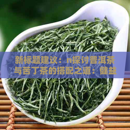 新标题建议：n探讨普洱茶与苦丁茶的搭配之道：健益处与饮用建议