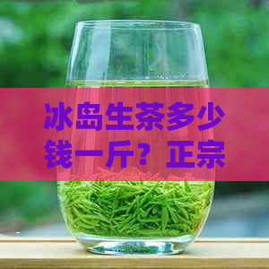 冰岛生茶多少钱一斤？正宗冰岛生茶价格，冰岛茶的口感特点及功效，冲泡方法