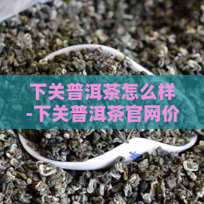 下关普洱茶怎么样-下关普洱茶官网价格表-下关普洱茶官网报价表