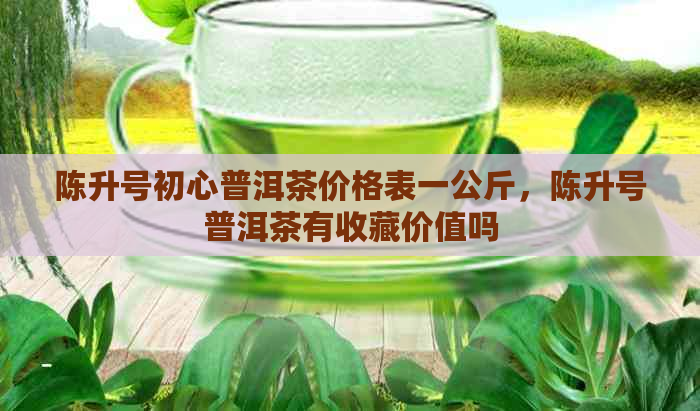 陈升号初心普洱茶价格表一公斤，陈升号普洱茶有收藏价值吗