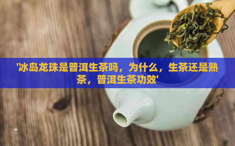 '冰岛龙珠是普洱生茶吗，为什么，生茶还是熟茶，普洱生茶功效'