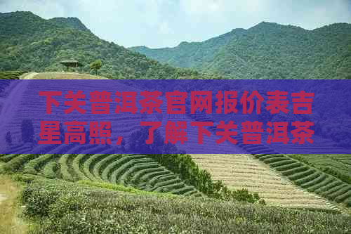 下关普洱茶官网报价表吉星高照，了解下关普洱茶的价格行情