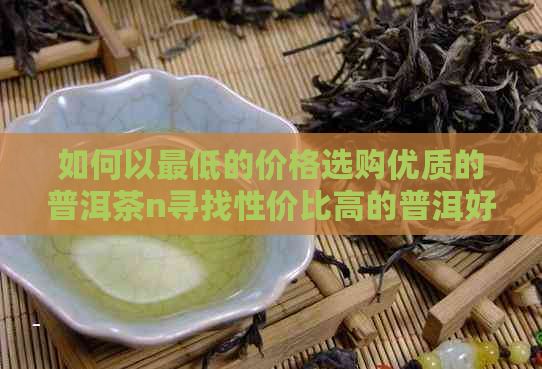 如何以更低的价格选购优质的普洱茶n寻找性价比高的普洱好茶指南