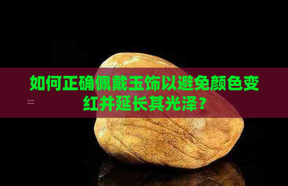 如何正确佩戴玉饰以避免颜色变红并延长其光泽？