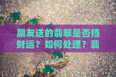 朋友送的翡翠是否挡财运？如何处理？翡翠手镯能否收下？