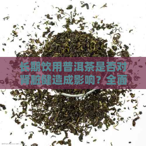 长期饮用普洱茶是否对肾脏健造成影响？全面解析普洱茶的益处与风险