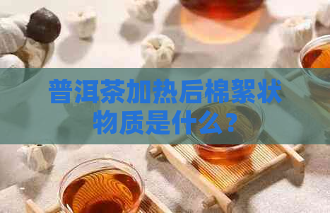 普洱茶加热后棉絮状物质是什么？