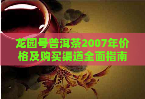 龙园号普洱茶2007年价格及购买渠道全面指南