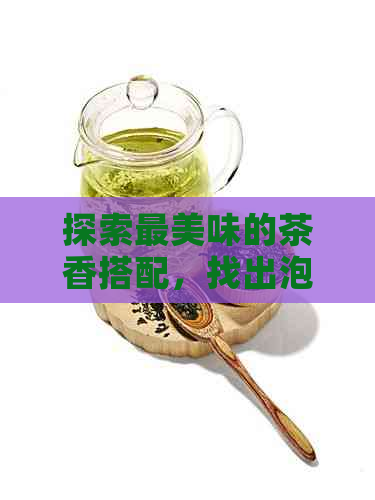 探索最美味的茶香搭配，找出泡出香甜口感的茶叶组合