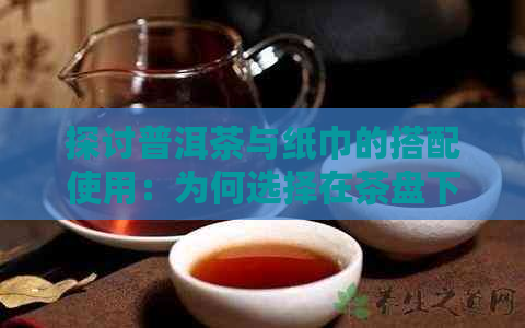 探讨普洱茶与纸巾的搭配使用：为何选择在茶盘下放置纸巾来吸收茶香