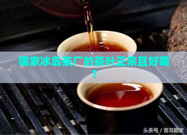 哪家冰岛茶厂的茶叶正宗且好喝？