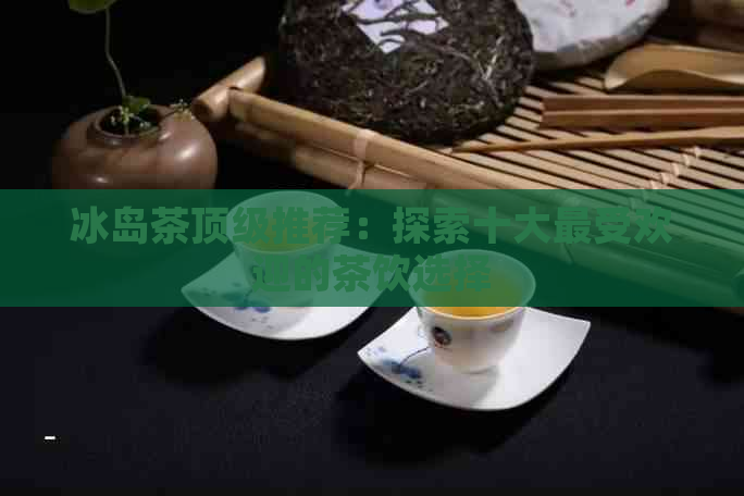 冰岛茶顶级推荐：探索十大更受欢迎的茶饮选择