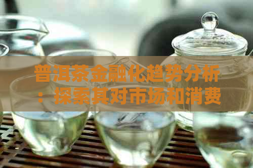 普洱茶金融化趋势分析：探索其对市场和消费者的影响