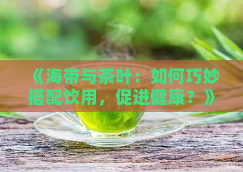 《海带与茶叶：如何巧妙搭配饮用，促进健康？》