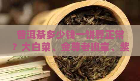 普洱茶多少钱一饼算正常？大白菜、金尊老班章、紫尊、十年老班章价格如何？