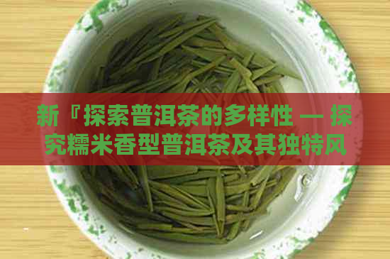 新『探索普洱茶的多样性 — 探究糯米香型普洱茶及其独特风味的秘密』