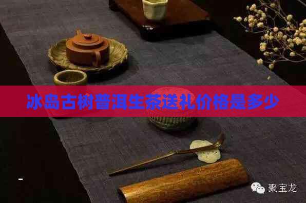 冰岛古树普洱生茶送礼价格是多少