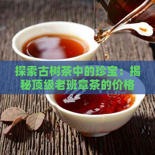 探索古树茶中的珍宝：揭秘顶级老班章茶的价格与鉴赏