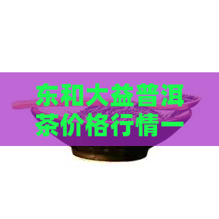 东和大益普洱茶价格行情一览