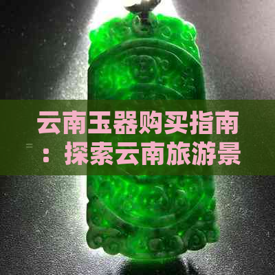 云南玉器购买指南：探索云南旅游景点的玉器选购秘诀