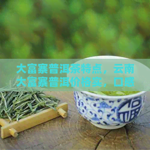 大富寨普洱茶特点，云南大富寨普洱价格实，口感醇厚，回生津。