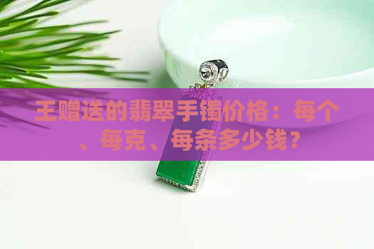 王赠送的翡翠手镯价格：每个、每克、每条多少钱？