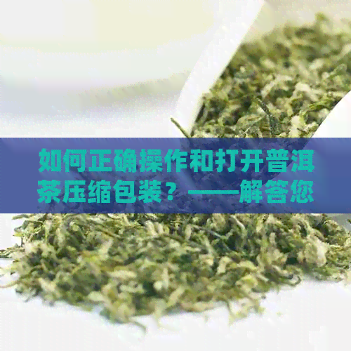 如何正确操作和打开普洱茶压缩包装？——解答您关于压缩普洱茶的全方位疑问