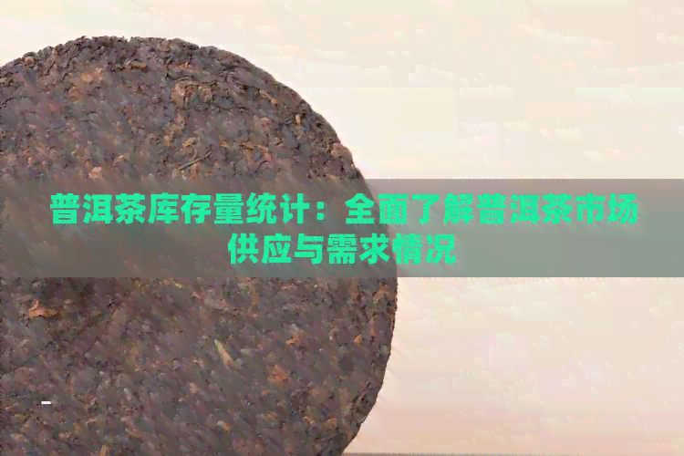 普洱茶库存量统计：全面了解普洱茶市场供应与需求情况