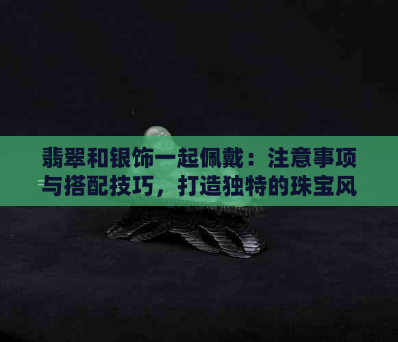 翡翠和银饰一起佩戴：注意事项与搭配技巧，打造独特的珠宝风格