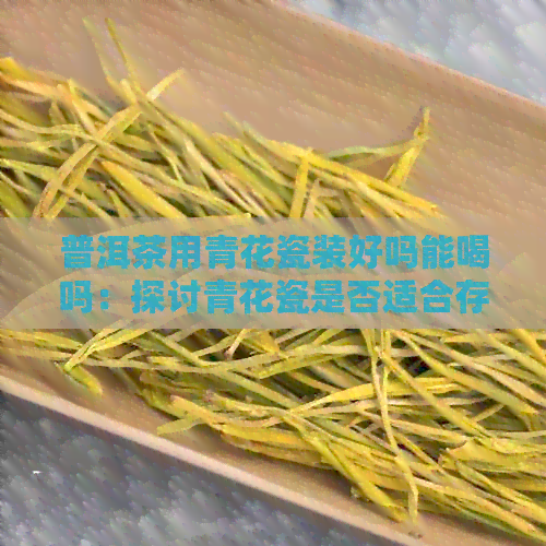 普洱茶用青花瓷装好吗能喝吗：探讨青花瓷是否适合存放普洱茶及是否安全饮用