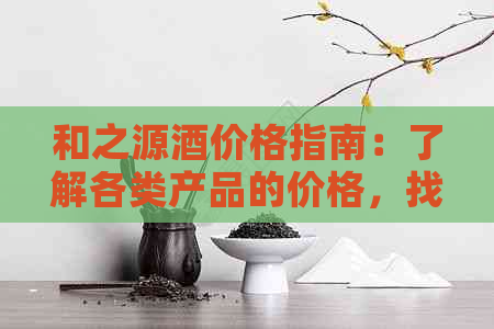 和之源酒价格指南：了解各类产品的价格，找到适合您的选择