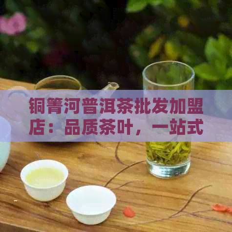 铜箐河普洱茶批发加盟店：品质茶叶，一站式购茶体验，加盟支持与费用详情