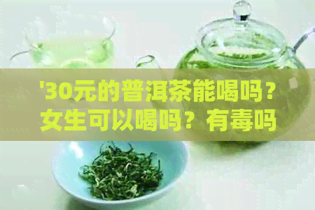 '30元的普洱茶能喝吗？女生可以喝吗？有吗？'