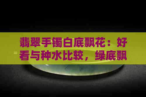 翡翠手镯白底飘花：好看与种水比较，绿底飘花如何选择？