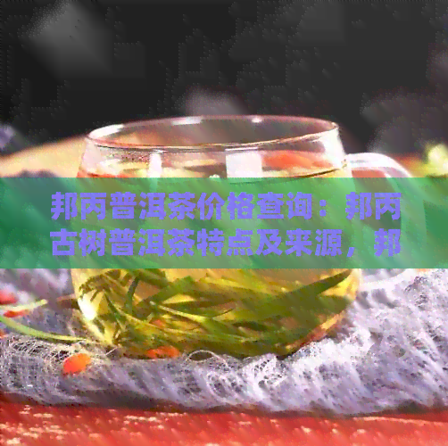 邦丙普洱茶价格查询：邦丙古树普洱茶特点及来源，邦协普洱茶品质如何？