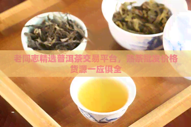 老同志精选普洱茶交易平台，熟茶批发价格货源一应俱全