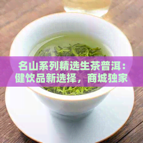 名山系列精选生茶普洱：健饮品新选择，商城独家折扣优！