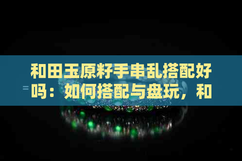 和田玉原籽手串乱搭配好吗：如何搭配与盘玩，和田玉原籽手串饰品指南