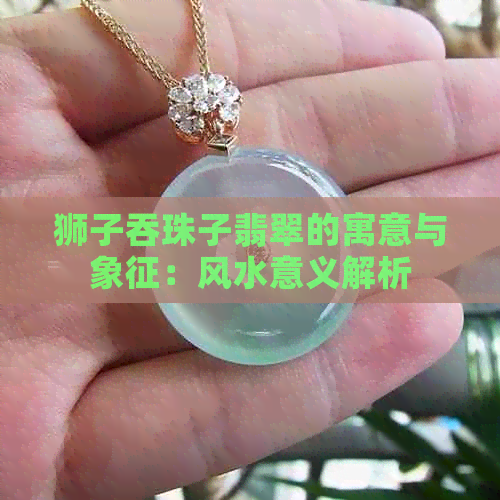 狮子吞珠子翡翠的寓意与象征：风水意义解析