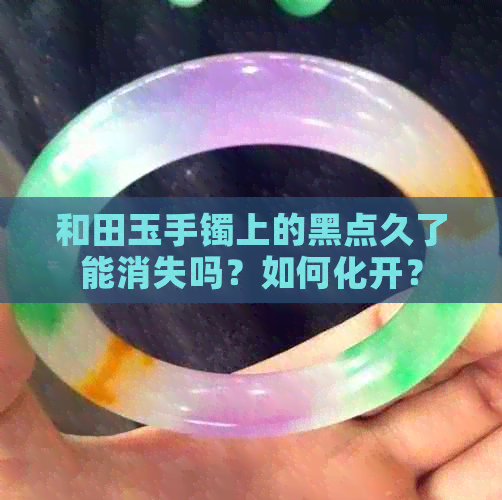 和田玉手镯上的黑点久了能消失吗？如何化开？