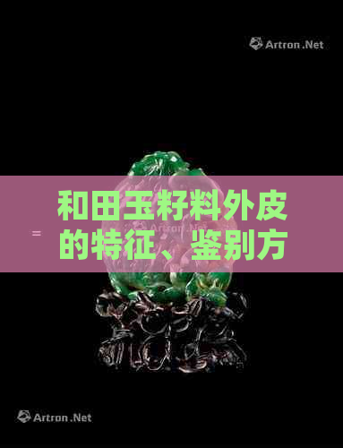 和田玉籽料外皮的特征、鉴别方法及保养技巧：一篇全面解析与指南