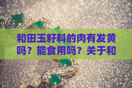 和田玉籽料的肉有发黄吗？能食用吗？关于和田玉籽料颜色变化及肉质问题解析