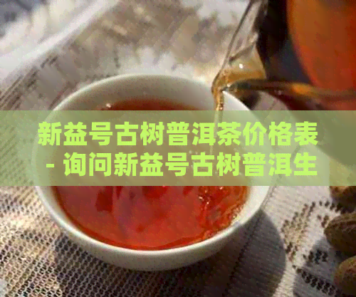 新益号古树普洱茶价格表 - 询问新益号古树普洱生茶的价格