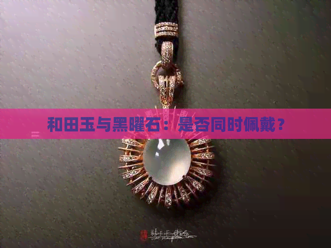 和田玉与黑曜石：是否同时佩戴？